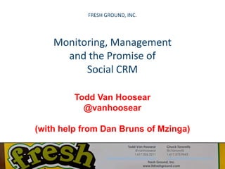FRESH GROUND, INC. Monitoring, Management and the Promise of Social CRM Todd Van Hoosear @vanhoosear (with help from Dan Bruns of Mzinga) Todd Van Hoosear @vanhoosear 1.617.326.3211 vanhoosear@itsfreshground.com Chuck Tanowitz @ctanowitz 1.617.575.9643 ctanowitz@itsfreshground.com Fresh Ground, Inc. www.itsfreshground.com 