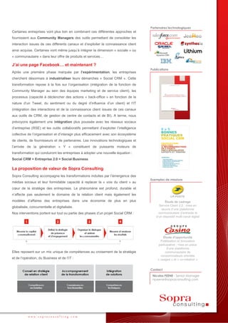 Partenaires technologiques
Certaines entreprises vont plus loin en combinant ces différentes approches et
fournissent aux Community Managers des outils permettant de consolider les
interaction issues de ces différents canaux et d’exploiter la connaissance client
ainsi acquise. Certaines vont même jusqu’à intégrer la dimension « sociale » ou
« communautaire » dans leur offre de produits et services…

J’ai une page Facebook… et maintenant ?
                                                                                       Publications
Après une première phase marquée par l’expérimentation, les entreprises
cherchent désormais à industrialiser leurs démarches « Social CRM ». Cette
transformation repose à la fois sur l’organisation (intégration de la fonction de
Community Manager au sein des équipes marketing et de service client), les
processus (capacité à déclencher des actions « back-office » en fonction de la
nature d’un Tweet, du sentiment ou du degré d’influence d’un client) et l’IT
(intégration des interactions et de la connaissance client issues de ces canaux
aux outils de CRM, de gestion de centre de contacts et de BI). A terme, nous
prévoyons également une intégration plus poussée avec les réseaux sociaux
d’entreprise (RSE) et les outils collaboratifs permettant d’exploiter l’intelligence
collective de l’organisation et d’interagir plus efficacement avec son écosystème
de clients, de fournisseurs et de partenaires. Les innovations technologiques et
l’arrivée de la génération « Y » constituent de puissants moteurs de
transformation qui conduiront les entreprises à adopter une nouvelle équation :
Social CRM + Entreprise 2.0 = Social Business

La proposition de valeur de Sopra Consulting
Sopra Consulting accompagne les transformations induites par l’émergence des
                                                                                       Exemples de missions
médias sociaux et leur formidable capacité à replacer la « voix du client » au
cœur de la stratégie des entreprises. Le phénomène est profond, durable et
n’affecte pas seulement le domaine de la relation client mais également les
modèles d’affaires des entreprises dans une économie de plus en plus                             Étude de cadrage
                                                                                             Service Client 2.0 : mise en
globalisée, concurrentielle et digitalisée.
                                                                                              œuvre d’une plateforme
Nos interventions portent sur tout ou partie des phases d’un projet Social CRM :            communautaire d’entraide et
                                                                                          d’un dispositif multi-canal digital




                                                                                               Étude d'opportunité
                                                                                             Fidélisation et Innovation
                                                                                            participative : mise en place
                                                                                                  d’une plateforme
Elles reposent sur un mix unique de compétences au croisement de la stratégie                    communautaire de
                                                                                             consommateurs orientée
et de l’opération, du Business et de l’IT :                                                « usages » et « co-création »


                                                                                       Contact
                                                                                        Nicolas PEENE - Senior Manager
                                                                                        npeene@sopraconsulting.com




           www.sopraconsulting.com
 
