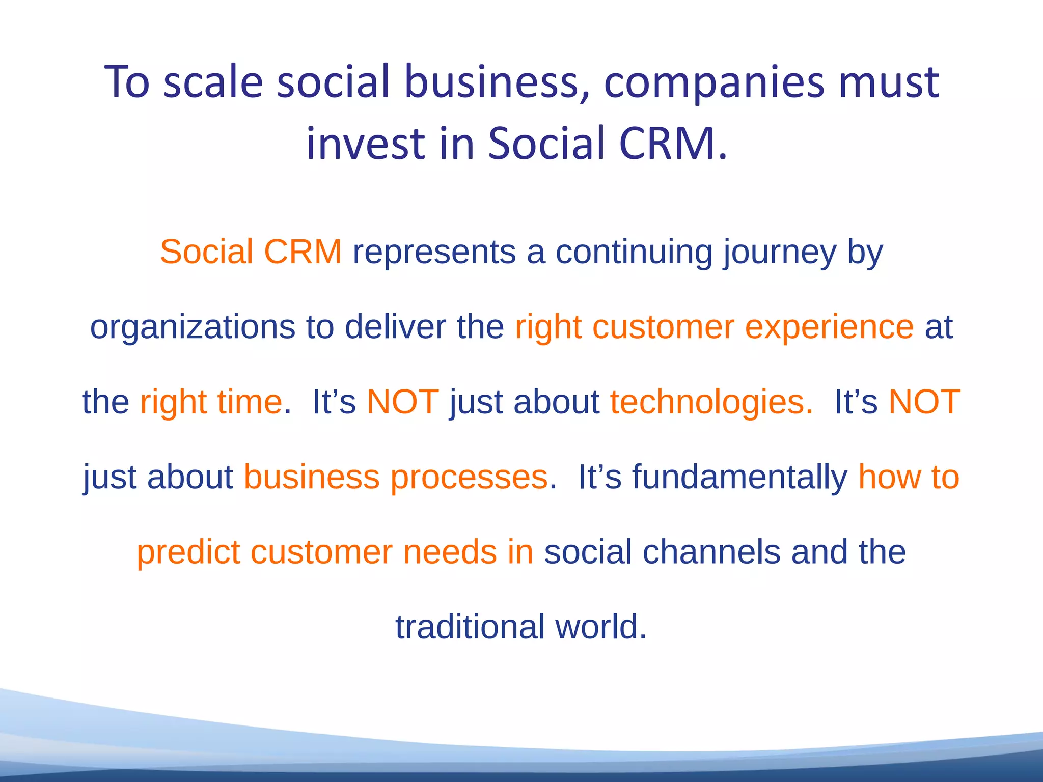 To scale social business, companies must invest in Social CRM. Social CRM  represents a continuing journey by organizations to deliver the  right customer experience  at the  right time .  It’s  NOT  just about  technologies.  It’s  NOT  just about  business processes .  It’s fundamentally  how to predict customer needs in  social channels and the traditional world. 