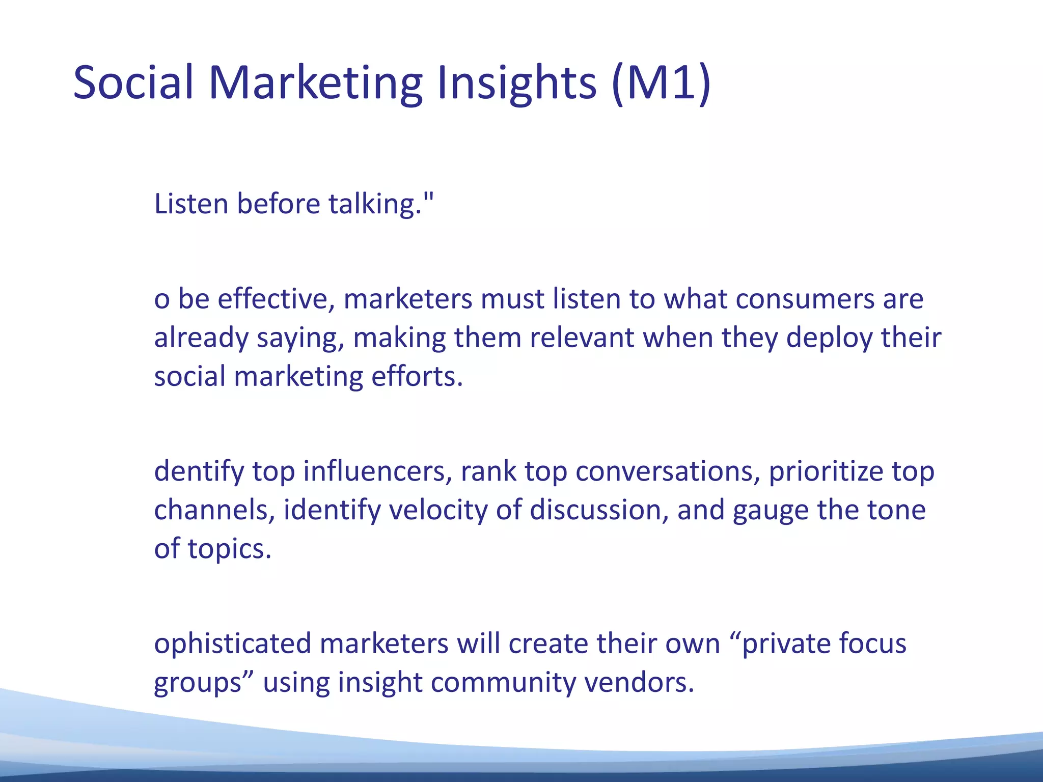 "Listen before talking."  To be effective, marketers must listen to what consumers are already saying, making them relevant when they deploy their social marketing efforts.  Identify top influencers, rank top conversations, prioritize top channels, identify velocity of discussion, and gauge the tone of topics.  Sophisticated marketers will create their own “private focus groups” using insight community vendors.  Social Marketing Insights (M1) 