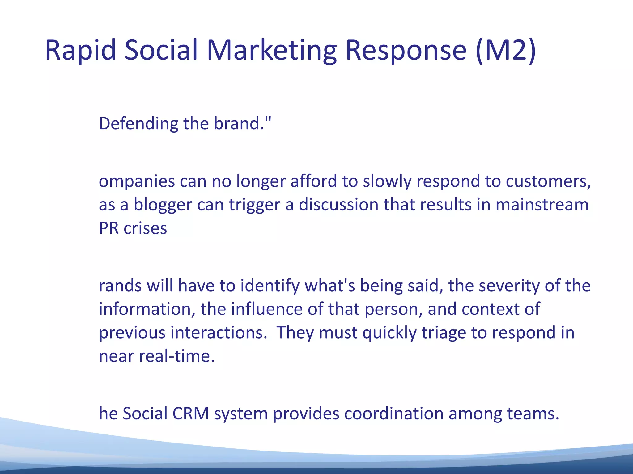 “ Defending the brand."  Companies can no longer afford to slowly respond to customers, as a blogger can trigger a discussion that results in mainstream PR crises  Brands will have to identify what's being said, the severity of the information, the influence of that person, and context of previous interactions.  They must quickly triage to respond in near real-time.   The Social CRM system provides coordination among teams.  Rapid Social Marketing Response (M2) 