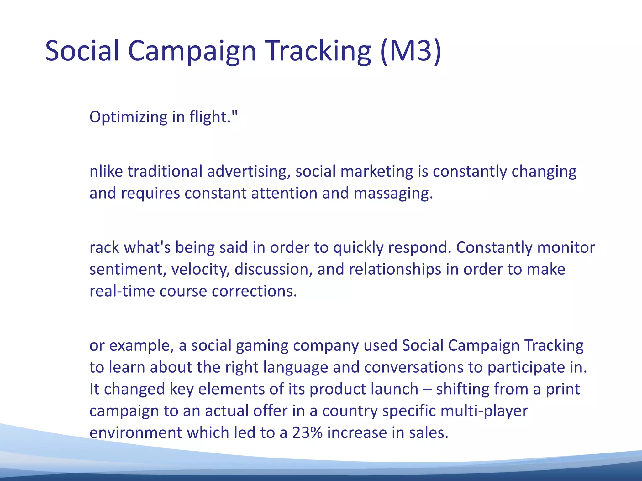 "Optimizing in flight."  Unlike traditional advertising, social marketing is constantly changing and requires constant attention and massaging.  Track what's being said in order to quickly respond. Constantly monitor sentiment, velocity, discussion, and relationships in order to make real-time course corrections.  For example, a social gaming company used Social Campaign Tracking to learn about the right language and conversations to participate in.  It changed key elements of its product launch – shifting from a print campaign to an actual offer in a country specific multi-player environment which led to a 23% increase in sales.  Social Campaign Tracking (M3) 