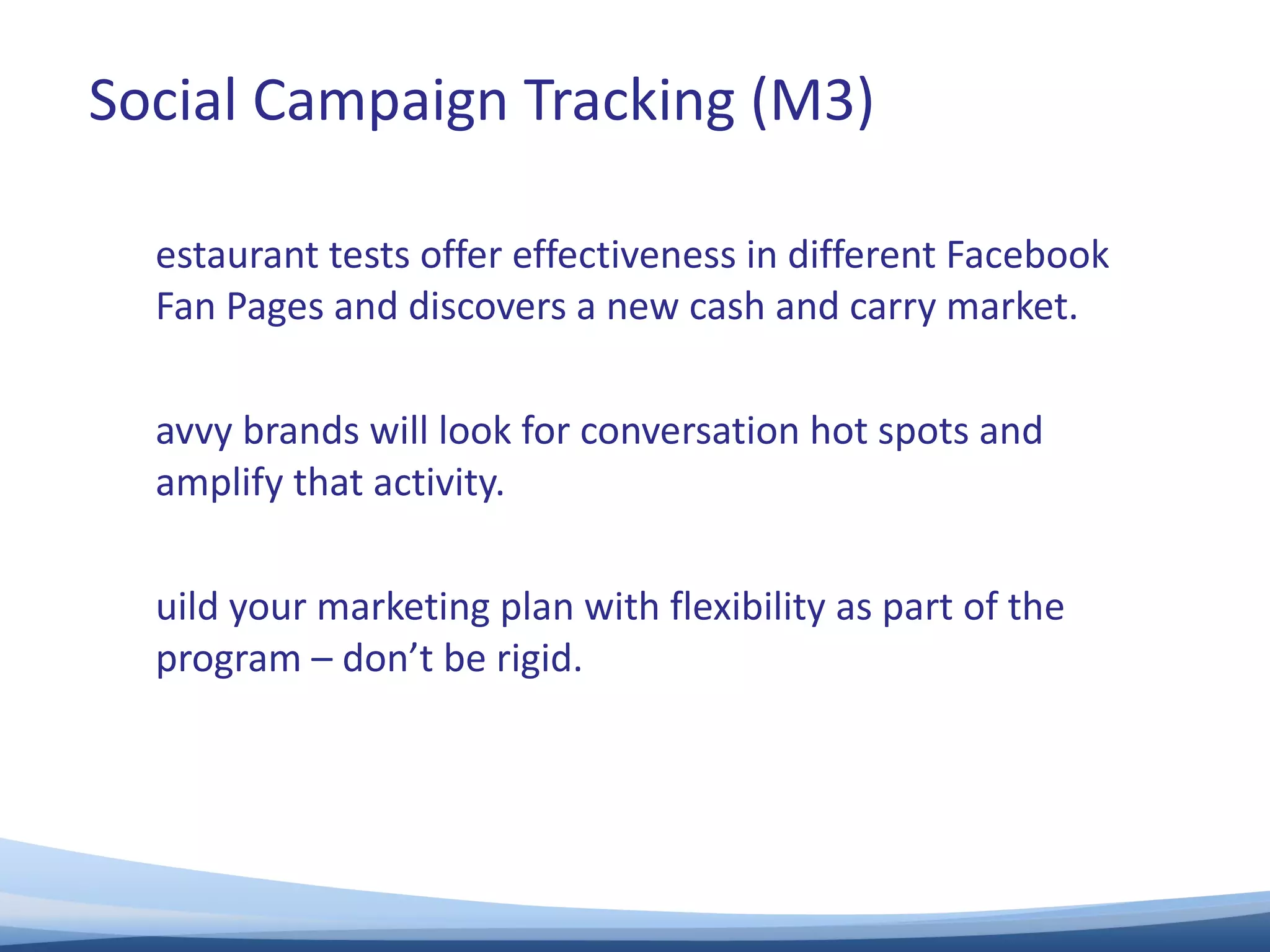 Restaurant tests offer effectiveness in different Facebook Fan Pages and discovers a new cash and carry market. Savvy brands will look for conversation hot spots and amplify that activity. Build your marketing plan with flexibility as part of the program – don’t be rigid. Social Campaign Tracking (M3) 