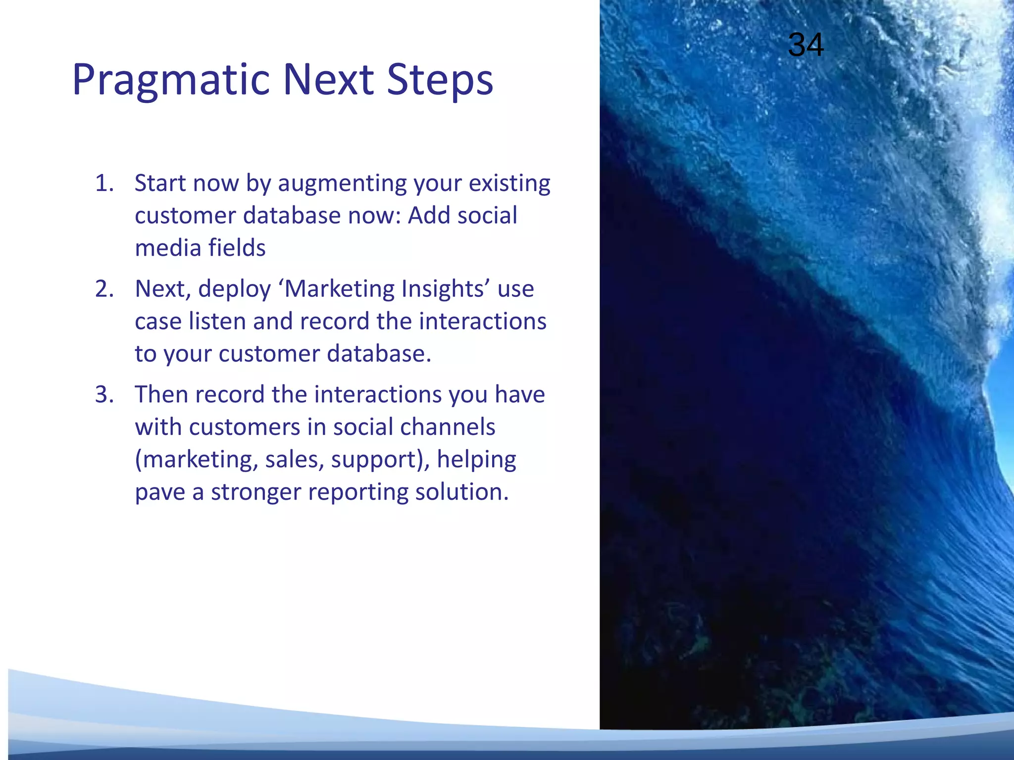 Pragmatic Next Steps Start now by augmenting your existing customer database now: Add social media fields Next, deploy ‘Marketing Insights’ use case listen and record the interactions to your customer database. Then record the interactions you have with customers in social channels (marketing, sales, support), helping pave a stronger reporting solution. 