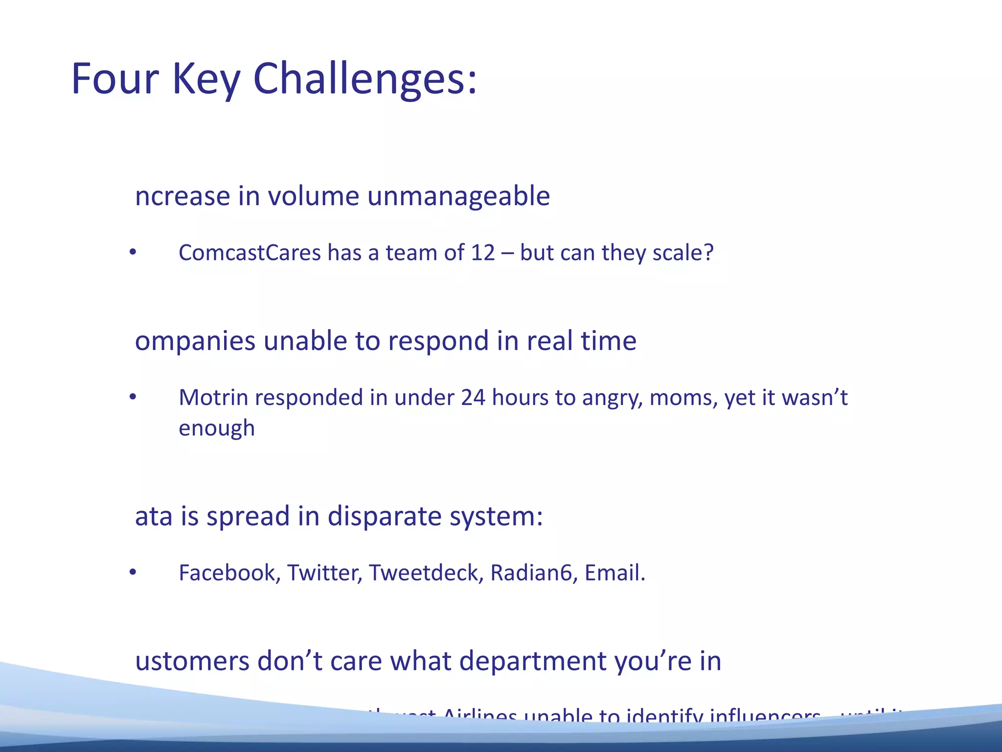 Increase in volume unmanageable ComcastCares has a team of 12 – but can they scale? Companies unable to respond in real time Motrin responded in under 24 hours to angry, moms, yet it wasn’t enough Data is spread in disparate system:  Facebook, Twitter, Tweetdeck, Radian6, Email. Customers don’t care what department you’re in Whirlpool and Southwest Airlines unable to identify influencers –until it was too late. Four Key Challenges: 