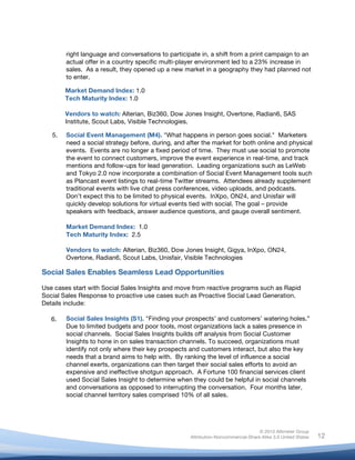 right language and conversations to participate in, a shift from a print campaign to an
            actual offer in a country specific multi-player environment led to a 23% increase in
            sales. As a result, they opened up a new market in a geography they had planned not
            to enter.

            Market Demand Index: 1.0
            Tech Maturity Index: 1.0

            Vendors to watch: Alterian, Biz360, Dow Jones Insight, Overtone, Radian6, SAS
            Institute, Scout Labs, Visible Technologies.

       5.   Social Event Management (M4). "What happens in person goes social." Marketers
            need a social strategy before, during, and after the market for both online and physical
            events. Events are no longer a fixed period of time. They must use social to promote
            the event to connect customers, improve the event experience in real-time, and track
            mentions and follow-ups for lead generation. Leading organizations such as LeWeb
            and Tokyo 2.0 now incorporate a combination of Social Event Management tools such
            as Plancast event listings to real-time Twitter streams. Attendees already supplement
            traditional events with live chat press conferences, video uploads, and podcasts.
            Don’t expect this to be limited to physical events. InXpo, ON24, and Unisfair will
            quickly develop solutions for virtual events tied with social. The goal – provide
            speakers with feedback, answer audience questions, and gauge overall sentiment.

            Market Demand Index: 1.0
            Tech Maturity Index: 2.5

            Vendors to watch: Alterian, Biz360, Dow Jones Insight, Gigya, InXpo, ON24,
            Overtone, Radian6, Scout Labs, Unisfair, Visible Technologies

Social Sales Enables Seamless Lead Opportunities

Use cases start with Social Sales Insights and move from reactive programs such as Rapid
Social Sales Response to proactive use cases such as Proactive Social Lead Generation.
Details include:

       6.
       6.   Social Sales Insights (S1). "Finding your prospects’ and customers’ watering holes.”
            Due to limited budgets and poor tools, most organizations lack a sales presence in
            social channels. Social Sales Insights builds off analysis from Social Customer
            Insights to hone in on sales transaction channels. To succeed, organizations must
            identify not only where their key prospects and customers interact, but also the key
            needs that a brand aims to help with. By ranking the level of influence a social
            channel exerts, organizations can then target their social sales efforts to avoid an
            expensive and ineffective shotgun approach. A Fortune 100 financial services client
            used Social Sales Insight to determine when they could be helpful in social channels
            and conversations as opposed to interrupting the conversation. Four months later,
            social channel territory sales comprised 10% of all sales.




                                                                                       © 2010 Altimeter Group
	
                                                      Attribution-Noncommercial-Share Alike 3.0 United States   12
                                                 	
  
                                                 	
  
 
