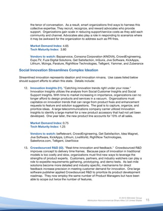 the tenor of conversation. As a result, smart organizations find ways to harness this
           collective expertise. They recruit, recognize, and reward advocates who provide
           support. Organizations gain scale in reducing support/service costs as they add each
           community and channel. Advocates also play a role in responding to scenarios where
           it may be awkward for the organization to address such as PR fires.

           Market Demand Index: 4.65
           Tech Maturity Index: 3.80

           Vendors to watch: Bazaarvoice, Consona Corporation (KNOVA), CrowdEngineering,
           Expo.TV, Fuze Digital Solutions, Get Satisfaction, InQuira, Jive Software, KickApps,
           Lithium, Mzinga, Parature, RightNow Technologies, Telligent, Yammer, and Zuberance

Social Innovation Streamlines Complex Ideation

Streamlined innovation represents ideation and innovation nirvana. Use cases listed below
should support efforts to attain this state. Details include:

       12. Innovation Insights (I1). "Catching innovation trends right under your nose."
           Innovation Insights utilizes the analysis from Social Customer Insights and Social
           Support Insights. With time to market increasing in importance, organizations can no
           longer afford to design products and services in a vacuum. Organizations must
           capitalize on innovation trends that can range from product fixes and enhancement
           requests to feature and solution suggestions. The goal is to capture, organize, and
           prioritize ideas. A large telecommunications company carrier utilized Innovation
           Insights to identify a large market for a new product accessory that had not yet been
           developed. One year later, the new product line accounts for 10% of all sales.

           Market Demand Index: 0.75
           Tech Maturity Index: 1.25

           Vendors to watch: beRelevant, CrowdEngineering, Get Satisfaction, Idea Magnet,
           Jive Software, KickApps, Lithium, LiveWorld, RightNow Technologies,
           Salesforce.com, Telligent, UserVoice

       13. Crowdsourced R&D (I2). "Real-time innovation and feedback." Crowdsourced R&D
           improves concept to delivery time frames. Because pace of innovation in traditional
           models is too costly and slow, organizations must find new ways to leverage the
           strengths of product experts. Customers, partners, and industry watchers can play a
           role to expedite requirements gathering, prototyping, and demo tests. As last-mile
           solutions become more detailed and industry specific, mechanisms for direct
           feedback increase precision in meeting customer demand for innovation. One large
           software publisher applied Crowdsourced R&D to prioritize its product development
           roadmap. They now employ the same number of Product Managers but have been
           able to scope out twice the number of features.




                                                                                      © 2010 Altimeter Group
	
                                                     Attribution-Noncommercial-Share Alike 3.0 United States   15
                                                	
  
                                                	
  
 