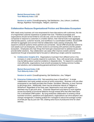 Market Demand Index: 2.00
           Tech Maturity Index: 3.50

           Vendors to watch: CrowdEngineering, Get Satisfaction, Jive, Lithium, LiveWorld,
           Mzinga, RightNow Technologies, Telligent, UserVoice


Collaboration Reduces Organizational Friction and Stimulates Ecosystem

With nearly every business unit now empowered to have discussions with customers, the risk
of a fragmented customer experience is greater than ever. Therefore businesses and
organizations should not be limited to one silo only, and nor should Social CRM. In order for
companies to respond to customers in a holistic fashion, their internal tools must aggregate
internal discussions, customer records, and workflows in a coordinated workflow. Social CRM
will start to aggregate and connect internal collaboration tools used by employees, then
expand to extranet systems where partners are connected. Social CRM should also extend to
core assets such as employees, and then evolve to connecting with partners and the greater
ecosystem. Employees who hear things first-hand gain empowerment to address issues and
provide better solutions. Key collaboration use cases often improve overall customer
experiences through empowered teams focused on delivering a single customer experience.

       14. Collaboration Insights (C1). Organizations must learn from different arms in the
           company in order to quickly respond to customers. Now, with social tools, employees
           may be talking about customer problems in disparate silos. To respond to customers
           more efficiently, organizations must smooth processes by finding common hurdles
           and solutions, and understanding general sentiment of employees.

           Market Demand Index: 2.00
           Tech Maturity Index: 2.00

           Vendors to watch: CrowdEngineering, Get Satisfaction, Jive, Telligent

       15. Enterprise Collaboration (C2). "Not everything lives in SharePoint." A single
           collaboration tool rarely sweeps across an entire corporation. Business units are often
           empowered to use SaaS providers like Chatter, Socialtext, PBworks, or even Yammer
           to get things done. Additionally, there may be enterprise rollouts of Telligent or
           SharePoint. Regardless of the tools used, departments must work together in a
           seamless way to get work done. Empower department and teams to work together
           across boundaries of functional fiefdoms through shared APIs that often feed back
           into a centralized CRM system. By tying enterprise collaboration to existing critical
           business functions, operations and applications, organizations can drive adoption and
           change management. A leading analyst firm managed to reduce the average number
           of emails per day by just over 100, creating extra hours of productive time for client
           delivery.




                                                                                      © 2010 Altimeter Group
	
                                                     Attribution-Noncommercial-Share Alike 3.0 United States   16
                                                	
  
                                                	
  
 