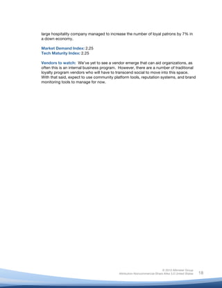 large hospitality company managed to increase the number of loyal patrons by 7% in
       a down economy.

       Market Demand Index: 2.25
       Tech Maturity Index: 2.25

       Vendors to watch: We’ve yet to see a vendor emerge that can aid organizations, as
       often this is an internal business program. However, there are a number of traditional
       loyalty program vendors who will have to transcend social to move into this space.
       With that said, expect to use community platform tools, reputation systems, and brand
       monitoring tools to manage for now.




                                                                                 © 2010 Altimeter Group
	
                                                Attribution-Noncommercial-Share Alike 3.0 United States   18
                                           	
  
                                           	
  
 