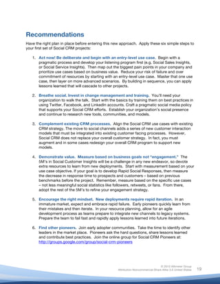 Recommendations
Have the right plan in place before entering this new approach. Apply these six simple steps to
your first set of Social CRM projects:

       1. Act now! Be deliberate and begin with an entry-level use case. Begin with a
          pragmatic process and develop your listening program first (e.g. Social Sales Insights,
          or Social Service Insights). Then map out the biggest pain points in your company and
          prioritize use cases based on business value. Reduce your risk of failure and over
          commitment of resources by starting with an entry-level use case. Master that one use
          case, then layer on more advanced scenarios. By building in sequence, you can apply
          lessons learned that will cascade to other projects.

       2. Breathe social. Invest in change management and training. You’ll need your
          organization to walk the talk. Start with the basics by training them on best practices in
          using Twitter, Facebook, and LinkedIn accounts. Craft a pragmatic social media policy
          that supports your Social CRM efforts. Establish your organization’s social presence
          and continue to research new tools, communities, and models.

       3. Complement existing CRM processes. Align the Social CRM use cases with existing
          CRM strategy. The move to social channels adds a series of new customer interaction
          models that must be integrated into existing customer facing processes. However,
          Social CRM does not replace your overall customer strategy. In fact, you must
          augment and in some cases redesign your overall CRM program to support new
          models.

       4. Demonstrate value. Measure based on business goals not “engagement.” The
          5M’s in Social Customer Insights will be a challenge in any new endeavor, so devote
          extra resources to learn from new deployments. Start with measurement based on your
          use case objective. If your goal is to develop Rapid Social Responses, then measure
          the decrease in response time to prospects and customers – based on previous
          benchmarks before the project. Remember, measure based on the specific use cases
          – not less meaningful social statistics like followers, retweets, or fans. From there,
          adopt the rest of the 5M’s to refine your engagement strategy.

       5. Encourage the right mindset. New deployments require rapid iteration. In an
          immature market, expect and embrace rapid failure. Early pioneers quickly learn from
          their mistakes and then iterate. In your resource planning, allow for an agile
          development process as teams prepare to integrate new channels to legacy systems.
          Prepare the team to fail fast and rapidly apply lessons learned into future iterations.

       6. Find other pioneers. Join early adopter communities. Take the time to identify other
          leaders in the market place. Pioneers ask the hard questions, share lessons learned
          and contribute best practices. Join the online group for Social CRM Pioneers at:
          http://groups.google.com/group/social-crm-pioneers




                                                                                       © 2010 Altimeter Group
	
                                                      Attribution-Noncommercial-Share Alike 3.0 United States   19
                                                 	
  
                                                 	
  
 