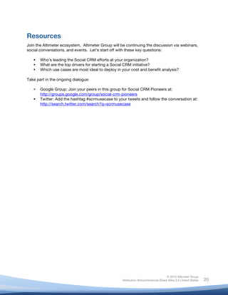 Resources
Join the Altimeter ecosystem. Altimeter Group will be continuing the discussion via webinars,
social conversations, and events. Let’s start off with these key questions:

          Who’s leading the Social CRM efforts at your organization?
          What are the top drivers for starting a Social CRM initiative?
          Which use cases are most ideal to deploy in your cost and benefit analysis?

Take part in the ongoing dialogue:

          Google Group: Join your peers in this group for Social CRM Pioneers at:
           http://groups.google.com/group/social-crm-pioneers
          Twitter: Add the hashtag #scrmusecase to your tweets and follow the conversation at:
           http://search.twitter.com/search?q=scrmusecase




                                                                                      © 2010 Altimeter Group
	
                                                     Attribution-Noncommercial-Share Alike 3.0 United States   20
                                                	
  
                                                	
  
 