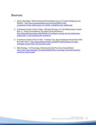 Sources
       1. What’s Next Blog, “Self-Proclaimed Social Media Gurus on Twitter Multiplying Like
          Rabbits,” http://www.whatsnextblog.com/archives/2009/12/self-
          proclaimed_social_media_gurus_on_twitter_multiplying_like_rabbits.asp

       2. A Software Insider’s Point of View, “Monday Musings: It’s The Relationships, Stupid
          (Part 1) – Stop Commoditizing The Client Facing Workforce,”
          http://blog.softwareinsider.org/2009/03/16/mondays-musings-its-the-relationship-
          stupid-part-1-commoditizing-the-workforce

       3. A Software Insider’s Point of View, “Tuesday Tips: Apps Strategies Should Start With
          Business Value,” http://blog.softwareinsider.org/2009/12/08/tuesdays-tip-apps-
          strategies-should-start-with-business-value

       4. Web Strategy, "A Chronology of Brands that Got Punk’d by Social Media,"
          http://www.web-strategist.com/blog/2008/05/02/a-chonology-of-brands-that-got-
          punkd-by-social-media



	
  




                                                                                      © 2010 Altimeter Group
	
                                                     Attribution-Noncommercial-Share Alike 3.0 United States   21
                                                	
  
                                                	
  
 