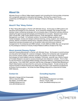 About Us
Altimeter Group is a Silicon Valley-based research and consulting firm that provides companies
with a pragmatic approach to disruptive technologies. We have four areas of focus:
Leadership and Management, Customer Strategy, Enterprise Strategy, and Innovation and
Design.


About R “Ray” Wang, Partner

R “Ray” Wang (@rwang0) is a Partner with Altimeter Group. He focuses on CRM systems and
disruptive technologies for the enterprise. As an enterprise strategist, Ray bridges the gap
between today’s enterprise landscape with an emerging class of enterprise business solutions
adopting the spirit of social technologies and Enterprise 2.0 concepts. Research topic areas
often include ERP, CRM, Project Based Solutions, Order Management, Master Data
Management, and SaaS. For software vendors, he provides strategic guidance in go-to-
market strategies; reviews and designs software licensing, pricing, support, and maintenance
policies; delivers competitive assessments; evaluates software partner ecosystems; and
researches business processes such as the perfect order and continuous customer
management for the enterprise and SMB markets. In both 2008 and 2009, Ray was recognized
by the prestigious Institute of Industry Analyst Relations (IIAR) as Analyst of the Year.


About Jeremiah Owyang, Partner
Jeremiah Owyang (@jowyang) is a Partner with Altimeter Group. He focuses on social business
and disruptive technologies for customer strategies. Hailing from enterprise web management
and a former industry analyst, Jeremiah consults and speaks on the topics of disruptive
technologies for brand related customer strategies. Previously, Jeremiah was a Senior Analyst
at Forrester Research, focused on social computing for the interactive marketer. Prior to that,
he was the Director of Corporate Media Strategy at PodTech Network, a podcasting and online
video startup. From 2005-2007 Jeremiah held the title of Manager of Global Web Marketing at
Hitachi Data Systems and launched the community and blog program. He also served as the
Intranet Architect at World Savings (now Wells Fargo) and was a user experience professional
at Exodus Communications. He writes the Web Strategy blog and is a columnist at Forbes
CMO Network.


Contact Us                                          Consulting Inquiries

Altimeter’s Hangar (At the Crossroads)              David Stanley
1875 S. Grant St. #680                              VP, Business Development and Sales
San Mateo, CA 94402-2667                            Phone: 719.357.7826
info@altimetergroup.com                             Email: david@altimetergroup.com
www.altimetergroup.com

	
  



                                                                                      © 2010 Altimeter Group
	
                                                     Attribution-Noncommercial-Share Alike 3.0 United States   22
                                             	
  
                                             	
  
 