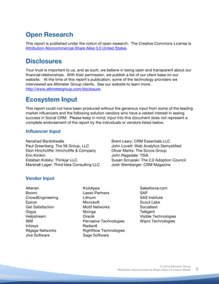 Open Research
This report is published under the notion of open research. The Creative Commons License is
Attribution-Noncommercial-Share Alike 3.0 United States.


Disclosures
Your trust is important to us, and as such, we believe in being open and transparent about our
financial relationships. With their permission, we publish a list of our client base on our
website. At the time of this report’s publication, some of the technology providers we
interviewed are Altimeter Group clients. See our website to learn more:
http://www.altimetergroup.com/disclosure.

Ecosystem Input
This report could not have been produced without the generous input from some of the leading
market influencers and the following solution vendors who have a vested interest in seeing
success in Social CRM. Please keep in mind; input into this document does not represent a
complete endorsement of the report by the individuals or vendors listed below.

Influencer Input

Nenshad Bardoliwalla                                Brent Leary: CRM Essentials LLC
Paul Greenberg: The 56 Group, LLC                   John Lovett: Web Analytics Demystified
Dion Hinchcliffe: Hinchcliffe & Company             Oliver Marks: The Sovos Group
Erin Kinikin                                        John Ragsdale: TSIA
Esteban Kolsky: Thinkjar LLC                        Susan Scrupski: The 2.0 Adoption Council
Marshall Lager: Third Idea Consulting LLC           Josh Weinberger: CRM Magazine


Vendor Input

Alterian                        KickApps                               Salesforce.com
Boomi                           Lasso Partners                         SAP
CrowdEngineering                Lithium                                SAS Institute
Epicor                          Microsoft                              Scout Labs
Get Satisfaction                Motif Networks                         Socialtext
Gigya                           Mzinga                                 Telligent
Helpstream                      Oracle                                 Visible Technologies
IBM                             Pervasive Technologies                 Wipro Technologies
Infosys                         Radian6
INgage Networks                 RightNow Technologies
Jive Software                   Sage Software




                                                                                      © 2010 Altimeter Group
	
                                                     Attribution-Noncommercial-Share Alike 3.0 United States   3
                                             	
  
                                             	
  
 