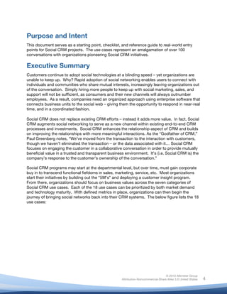 Purpose and Intent
This document serves as a starting point, checklist, and reference guide to real-world entry
points for Social CRM projects. The use cases represent an amalgamation of over 100
conversations with organizations pioneering Social CRM initiatives.

Executive Summary
Customers continue to adopt social technologies at a blinding speed – yet organizations are
unable to keep up. Why? Rapid adoption of social networking enables users to connect with
individuals and communities who share mutual interests, increasingly leaving organizations out
of the conversation. Simply hiring more people to keep up with social marketing, sales, and
support will not be sufficient, as consumers and their new channels will always outnumber
employees. As a result, companies need an organized approach using enterprise software that
connects business units to the social web – giving them the opportunity to respond in near-real
time, and in a coordinated fashion.
	
  
Social CRM does not replace existing CRM efforts – instead it adds more value. In fact, Social
CRM augments social networking to serve as a new channel within existing end-to-end CRM
processes and investments. Social CRM enhances the relationship aspect of CRM and builds
on improving the relationships with more meaningful interactions. As the “Godfather of CRM,”
Paul Greenberg notes, “We’ve moved from the transaction to the interaction with customers,
though we haven’t eliminated the transaction – or the data associated with it… Social CRM
focuses on engaging the customer in a collaborative conversation in order to provide mutually
beneficial value in a trusted and transparent business environment. It’s (i.e. Social CRM is) the
company’s response to the customer’s ownership of the conversation.”

Social CRM programs may start at the departmental level, but over time, must gain corporate
buy in to transcend functional fiefdoms in sales, marketing, service, etc. Most organizations
start their initiatives by building out the “5M’s” and deploying a customer insight program.
From there, organizations should focus on business values across the seven categories of
Social CRM use cases. Each of the 18 use cases can be prioritized by both market demand
and technology maturity. With defined metrics in place, organizations can then begin the
journey of bringing social networks back into their CRM systems. The below figure lists the 18
use cases:




                                                                                    © 2010 Altimeter Group
	
                                                   Attribution-Noncommercial-Share Alike 3.0 United States   4
                                              	
  
                                              	
  
 