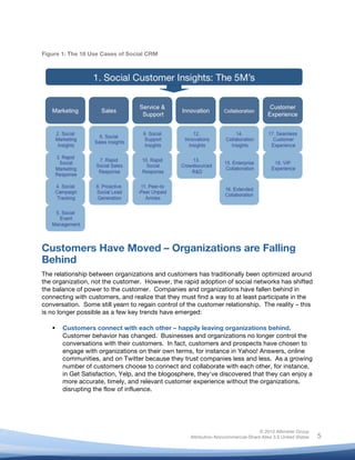 Figure 1: The 18 Use Cases of Social CRM




Customers Have Moved – Organizations are Falling
Behind
The relationship between organizations and customers has traditionally been optimized around
the organization, not the customer. However, the rapid adoption of social networks has shifted
the balance of power to the customer. Companies and organizations have fallen behind in
connecting with customers, and realize that they must find a way to at least participate in the
conversation. Some still yearn to regain control of the customer relationship. The reality – this
is no longer possible as a few key trends have emerged:
	
  
          Customers connect with each other – happily leaving organizations behind.
           Customer behavior has changed. Businesses and organizations no longer control the
           conversations with their customers. In fact, customers and prospects have chosen to
           engage with organizations on their own terms, for instance in Yahoo! Answers, online
           communities, and on Twitter because they trust companies less and less. As a growing
           number of customers choose to connect and collaborate with each other, for instance,
           in Get Satisfaction, Yelp, and the blogosphere, they've discovered that they can enjoy a
           more accurate, timely, and relevant customer experience without the organizations,
           disrupting the flow of influence.




                                                                                       © 2010 Altimeter Group
	
                                                      Attribution-Noncommercial-Share Alike 3.0 United States   5
                                                 	
  
                                                 	
  
 