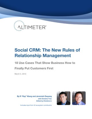 
	
  
	
  
	
  
	
  
	
  
	
  
	
  
	
  
	
  
	
  
	
  
	
  
	
  
	
  
	
  
	
  
	
  
	
  
	
  
	
  
	
  
	
  
	
  
	
  
	
  
	
  
	
  
	
  
	
  
	
  
	
  
	
  
	
  
	
  
	
  
	
  
Social CRM: The New Rules of
Relationship Management
	
  
	
  
18 Use Cases That Show Business How to
Finally Put Customers First
March 5, 2010
By R “Ray” Wang and Jeremiah Owyang
with Christine Tran
Edited by Charlene Li
Includes input from 42 ecosystem contributors
 