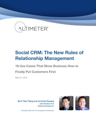  
	
  
	
  
	
  
	
  
	
  
	
  
	
  
	
  
	
  
	
  
	
  
	
  
	
  
	
  
	
  
	
  
	
  
	
  
       Social CRM: The New Rules of
	
  
	
  
	
  
       Relationship Management
       	
  
	
     	
  
	
     18 Use Cases That Show Business How to
	
  
	
  
	
     Finally Put Customers First
	
  
	
     March 5, 2010
	
  
	
  
	
  
	
  
	
  
	
  
	
  
	
  


              By R “Ray” Wang and Jeremiah Owyang
                                          with Christine Tran
                                        Edited by Charlene Li

                 Includes input from 42 ecosystem contributors
 