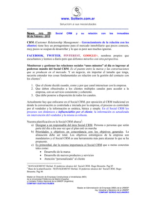 www. Soltwin.com.ar
Solución a sus necesidades
Master en Dirección de Empresas Constructoras e Inmobiliarias (MDI)
de la Universidad Politécnica de Madrid (España)
y Contador Público Nacional de la UNMDP (Argentina)
COMPANY GUSTAVO RUBEN
Master en Administración de Empresas (MBA) de la UNMDP
Ing. Industrial y Mecánico de la UNMDP
COMPANY SERGIO ALEJANDRO
-------------------------------------------------------------------------------------------------------------------------------
News nro 20: Social CRM y su relación con los inmuebles
08 de Febrero - 2015
CRM (Customer Relationship Management – Gerenciamiento de la relación con los
clientes) tiene hoy un protagonismo para el mercado inmobiliario que pocos conocen,
muy pocos se ocupan de desarrollar y lo que es peor aun muchos ignoran.
FACEBOOK, TWITTER, PINTEREST, GOOGLE+, nombres propios que
escuchamos y leemos a diario pero que debemos mirarlos con otra perspectiva.
Monitorear y gestionar las relaciones sociales “unos minutos” al día es ingresar al
poderoso mundo del Social CRM. Es el puente entre la marca y las conversaciones
que se producen en el mercado. Y un negocio, sin importar el tamaño que tenga,
necesita entender tres cosas fundamentales en relación con la gestión del contacto con
los clientes1
:
1. Que el cliente decide cuando, como y por que canal interactuar con la empresa.
2. Que deben ofrecérseles a los clientes múltiples canales para acceder a la
empresa, con un servicio consistente y coherente.
3. Que debe ponerse a disposición de todos los canales.
Actualmente hay que enfocarse en el Social CRM, por oposición al CRM tradicional en
donde la conversación es controlada e iniciada por la empresa, el proceso es controlado
por el vendedor y la información es estática, básica y simple. En el Social CRM los
procesos son dinámicos e influenciables por el cliente, la información es actualizada
sin intervención del vendedor y la misma es robusta.
Nuestra planificación en la Social CRM abarca2
:
a) Designar a un responsable del área Social CRM. Persona o personas que serán
parte del día a día una vez que el plan esté en marcha
b) Prioridades y objetivos en concordancia con los objetivos generales. La
alineación debe ser total. Los objetivos estratégicos de la empresa son
mandatarios y el Social CRM es una herramienta más para alcanzar lo que se ha
propuesto.
c) Es primordial, dar la misma importancia al Social CRM que a metas concretas
tales como:
 Desarrollo de la marca
 Desarrollo de nuevos productos y servicios
 Atención “personalizada” al cliente
1
MANAGEMENT Herlad. El poderoso alcance del Social CRM. Hugo Brunetta. Pag 85
2
Base de la planificación : MANAGEMENT Herlad. El poderoso alcance del Social CRM. Hugo
Brunetta. Pag 86
 