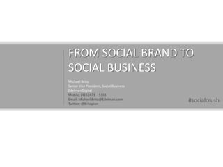 FROM SOCIAL BRAND TO SOCIAL BUSINESS Michael Brito Senior Vice President, Social Business Edelman Digital Mobile: (415) 871 – 5165 Email: Michael.Brito@Edelman.com Twitter: @Britopian #socialcrush 