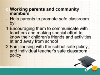 c)Working parents and community
members
- Help parents to promote safe classroom
by:
1.Encouraging them to communicate with
teachers and making special effort to
know their children's friends and activities
at and away from school
2.Familiarising with the school safe policy,
and individual teacher's safe classroom
policy
 