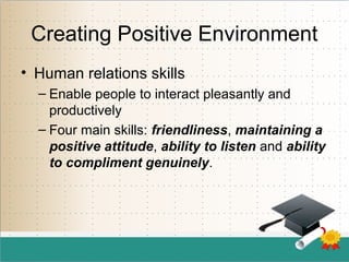 Creating Positive Environment
• Human relations skills
– Enable people to interact pleasantly and
productively
– Four main skills: friendliness, maintaining a
positive attitude, ability to listen and ability
to compliment genuinely.
 
