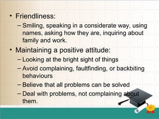 • Friendliness:
– Smiling, speaking in a considerate way, using
names, asking how they are, inquiring about
family and work.
• Maintaining a positive attitude:
– Looking at the bright sight of things
– Avoid complaining, faultfinding, or backbiting
behaviours
– Believe that all problems can be solved
– Deal with problems, not complaining about
them.
 