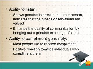 • Ability to listen:
– Shows genuine interest in the other person,
indicates that the other’s observations are
valued
– Enhance the quality of communication by
bringing out a genuine exchange of ideas
• Ability to compliment genuinely:
– Most people like to receive compliment
– Positive reaction towards individuals who
compliment them
 