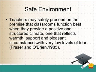 Safe Environment
• Teachers may safely proceed on the
premise that classrooms function best
when they provide a positive and
structured climate, one that reflects
warmth, support and pleasant
circumstanceswith very low levels of fear
(Fraser and O'Brien,1985).
 