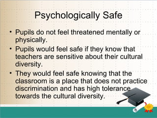 Psychologically Safe
• Pupils do not feel threatened mentally or
physically.
• Pupils would feel safe if they know that
teachers are sensitive about their cultural
diversity.
• They would feel safe knowing that the
classroom is a place that does not practice
discrimination and has high tolerance
towards the cultural diversity.
 