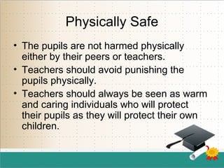Physically Safe
• The pupils are not harmed physically
either by their peers or teachers.
• Teachers should avoid punishing the
pupils physically.
• Teachers should always be seen as warm
and caring individuals who will protect
their pupils as they will protect their own
children.
 
