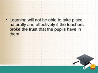 • Learning will not be able to take place
naturally and effectively if the teachers
broke the trust that the pupils have in
them.
 