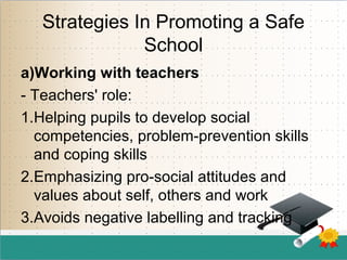 Strategies In Promoting a Safe
School
a)Working with teachers
- Teachers' role:
1.Helping pupils to develop social
competencies, problem-prevention skills
and coping skills
2.Emphasizing pro-social attitudes and
values about self, others and work
3.Avoids negative labelling and tracking
 