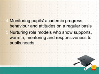 4.Monitoring pupils' academic progress,
behaviour and attitudes on a regular basis
5.Nurturing role models who show supports,
warmth, mentoring and responsiveness to
pupils needs.
 
