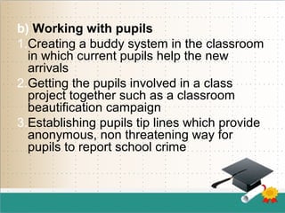b) Working with pupils
1.Creating a buddy system in the classroom
in which current pupils help the new
arrivals
2.Getting the pupils involved in a class
project together such as a classroom
beautification campaign
3.Establishing pupils tip lines which provide
anonymous, non threatening way for
pupils to report school crime
 