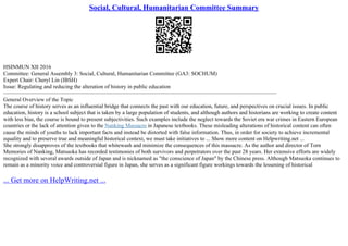 Social, Cultural, Humanitarian Committee Summary
HSINMUN XII 2016
Committee: General Assembly 3: Social, Cultural, Humanitarian Committee (GA3: SOCHUM)
Expert Chair: Cheryl Lin (IBSH)
Issue: Regulating and reducing the alteration of history in public education
––––––––––––––––––––––––––––––––––––––––––––––––––––––––––––––––––––––––––––––––––––––––––––––––––
General Overview of the Topic
The course of history serves as an influential bridge that connects the past with our education, future, and perspectives on crucial issues. In public
education, history is a school subject that is taken by a large population of students, and although authors and historians are working to create content
with less bias, the course is bound to present subjectivities. Such examples include the neglect towards the Soviet era war crimes in Eastern European
countries or the lack of attention given to the Nanking Massacre in Japanese textbooks. These misleading alterations of historical content can often
cause the minds of youths to lack important facts and instead be distorted with false information. Thus, in order for society to achieve incremental
equality and to preserve true and meaningful historical context, we must take initiatives to ... Show more content on Helpwriting.net ...
She strongly disapproves of the textbooks that whitewash and minimize the consequences of this massacre. As the author and director of Torn
Memories of Nanking, Matsuoka has recorded testimonies of both survivors and perpetrators over the past 28 years. Her extensive efforts are widely
recognized with several awards outside of Japan and is nicknamed as "the conscience of Japan" by the Chinese press. Although Matsuoka continues to
remain as a minority voice and controversial figure in Japan, she serves as a significant figure workings towards the lessening of historical
... Get more on HelpWriting.net ...
 