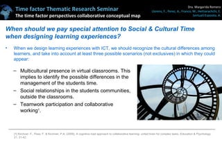 When should we pay special attention to Social & Cultural Time when designing learning experiences? Multicultural presence in virtual classrooms. This implies to identify the possible differences in the management of the students time. Social relationships in the students communities, outside the classrooms. Teamwork participation and collaborative working 1 . When we design learning experiences with ICT, we should recognize the cultural differences among learners, and take into account at least three possible scenarios (not exclusives) in which they could appear: [1] Kirchner, F., Pass, F. & Kirchner, P.A. (2009). A cognitive load approach to collaborative learning: united brain for complex tasks.  Education & Psychology . 21. 31-42. 