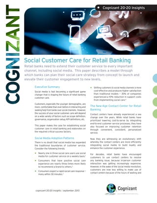 Social Customer Care for Retail Banking
cognizant 20-20 insights | september 2013
Executive Summary
Social media is fast becoming a significant game
changer that is shaping the future of retail banking
customer care.
Customers, especially the younger demographic, are
more comfortablethaneverbeforeininteractingand
seekinghelpfrombanksoversocialchannels. However,
the success of your social customer care will depend
on a wide variety of factors such as scope definition,
governance, organization setup, KPI definitions, etc.
This paper makes the case for establishing social
customer care in retail banking and elaborates on
the required critical success factors.
Social Media Adoption Patterns
There is no doubt that social media has expanded
the traditional boundaries of customer service.
Consider the following trends:
•	Nearly one in three social care users use social
media for customer service on a weekly basis.1
•	Consumers that have positive social care
experience are nearly three times more likely
to recommend a brand to others.2
•	Consumers expect a rapid social care response –
many within 30 minutes.3
•	Shifting customers to social media channels is more
cost-effective and produces higher satisfaction
than traditional models – 35% of companies
experienced a 10% reduction in support costs
from implementing social care.4
The New-Age Contact Center for Retail
Banking
Contact centers have already experienced a sea
change over the years. While retail banks have
prioritized lowering cost-to-serve by integrating
end-to-end customer service processes, they have
also focused on improving customer retention
through convenient, consistent, personalized
service.
Now they are witnessing an evolutionary shift
whereby the contact centers are more efficiently
integrating social media to build loyalty and
enhance the customer experience.
For decades, retail banks have encouraged
customers to use contact centers to resolve
any banking issue, because in-person customer
interaction was getting increasingly expensive.
However, in the wake of the social media revolution,
customers are now less willing to make use of
contact centers because of the hours of waiting and
•	 Cognizant 20-20 Insights
Retail banks need to extend their customer service to every important
channel, including social media. This paper describes a model through
which banks can plan their social care strategy from concept to launch and
elevate their customer engagement to new levels.
 