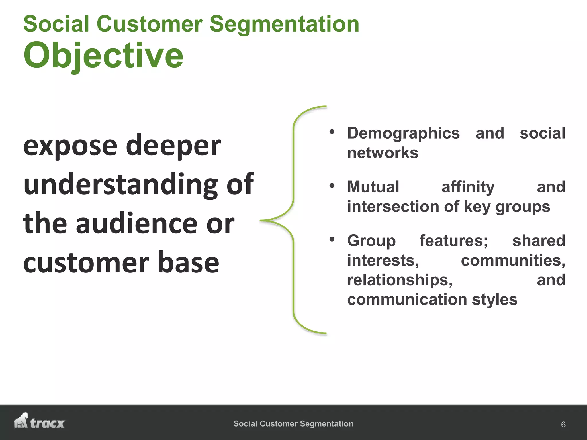 Social Customer Segmentation
Social Customer Segmentation
Objective
• Demographics and social
networks
• Mutual affinity and
intersection of key groups
• Group features; shared
interests, communities,
relationships, and
communication styles
6
expose deeper
understanding of
the audience or
customer base
 