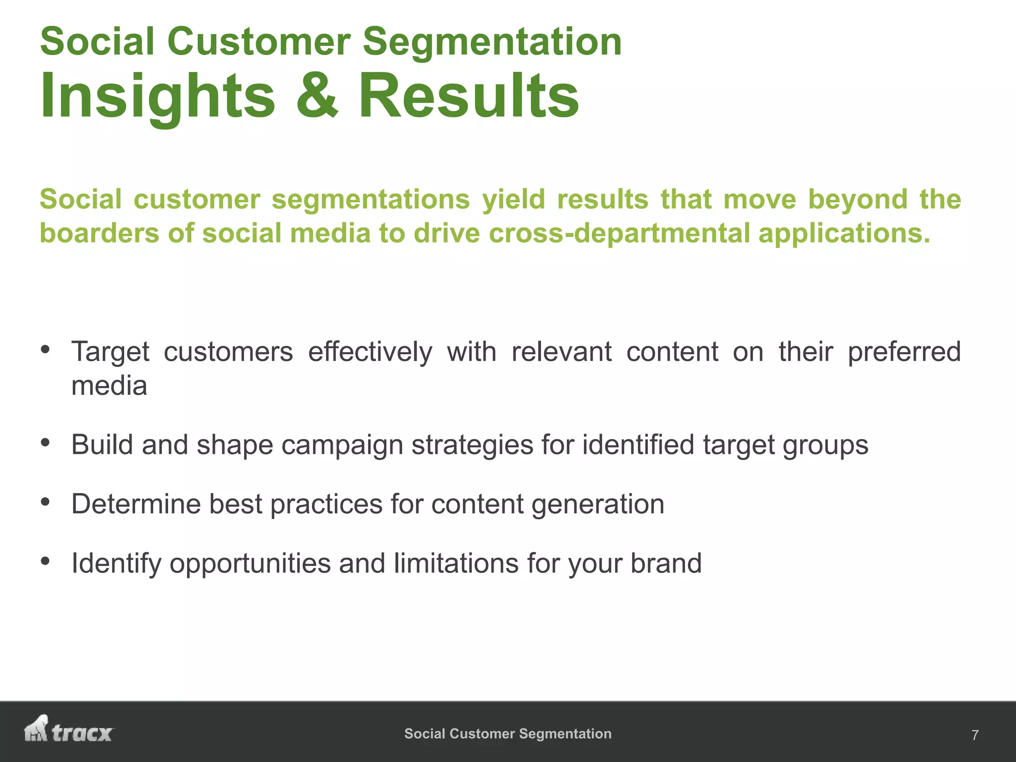 Social Customer Segmentation
Social Customer Segmentation
Insights & Results
Social customer segmentations yield results that move beyond the
boarders of social media to drive cross-departmental applications.
• Target customers effectively with relevant content on their preferred
media
• Build and shape campaign strategies for identified target groups
• Determine best practices for content generation
• Identify opportunities and limitations for your brand
7
 