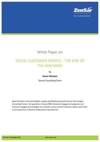 White Paper on

                  SOCIAL CUSTOMER SERVICE - THE RISE OF
                             THE MACHINES
                                                        By
                                                 Naval Vithalani
                                            Zensar Consulting Team




             Naval Vithalani is the Social Media, Loyalty and Mobility Lead with Zensar Technologies'
             Consulting Practice. He specializes in Social CRM, Enterprise Engagement programs and
             Customer engagement strategies for customers across vertical industries. Naval comes with
             a vast experience in Retail and Manufacturing industries.




© Zensar Technologies 2012                          www.zensar.com
 