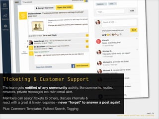 die.socialisten.at
social network development
swat.io
social-media workflows and ticketing
Ticketing & Customer Support
The team gets notiﬁed of any community activity, like comments, replies,
retweets, private messages etc. with email alert.
Members can assign tickets to others, discuss internally &  
react with a great & timely response - never “forget” to answer a post again!
Plus: Comment Templates, Fulltext Search, Tagging
 