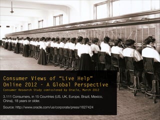 Consumer Views of “Live Help”
Online 2012 - A Global Perspective
Consumer Research Study comissioned by Oracle, March 2012
3.111 Consumers, in 15 Countries (US, UK, Europe, Brazil, Mexico,
China), 18 years or older.
Source: http://www.oracle.com/us/corporate/press/1627424
 