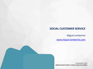 SOCIAL CUSTOMER SERVICE Miguel Lambertini www.miguel.lambertini.com 
12 Novembro 2014 
Global Contact Center | Centro Cultural de Belém  