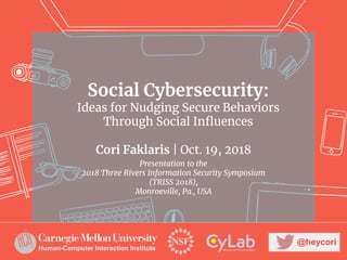 Social Cybersecurity:
Ideas for Nudging Secure Behaviors
Through Social Influences
Cori Faklaris | Oct. 19, 2018
Presentation to the
2018 Three Rivers Information Security Symposium
(TRISS 2018),
Monroeville, Pa., USA
@heycori
Human-Computer Interaction Institute
 