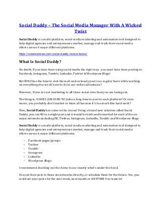 Social Daddy – The Social Media Manager With A Wicked
Twist
Social Daddy is a multi-platform, social media marketing and automation tool designed to
help digital agencies and entrepreneurs market, manage and track their social media
efforts across 6 major different platforms.
https://crownreviews.com/social-daddy-review-bonus/
What Is Social Daddy?
No doubt, If you have been using social media the right way, you must have been posting to
Facebook, Instagram, Tumblr, Linkedin, Twitter & Wordpress Blogs!
But WHO has the time to visit them all and seriously post on a regular basis while working
on everything else we all have to do in our online adventures?
However, If you are not marketing to all those social sites then you are losing out.
The thing is, It DOES (OR USED TO) take a long time to post to each platform? Or even
worse, you probably don't market to them all because it's too much like hard work?
Now, Social Daddy has come to the rescue! Using a brand new solution called Social
Daddy, you can fill in a single post and it would be built and formatted for each of the six
major networks including FB, Twitter, Instagram, LinkedIn, Tumblr and Wordpress Blogs
Social Daddy is a multi-platform, social media marketing and automation tool designed to
help digital agencies and entrepreneurs market, manage and track their social media
efforts across 6 major different platforms.
- Facebook pages/groups
- Twitter
- Tumblr
- Instagram
- LinkedIn
- Wordpress Blogs
I recommend checking out the demo to see exactly what’s under the hood.
You can then post to those six networks directly, or schedule them for the future. Yes, you
could set your posts for the next week, next month or ANYTIME You want to!
 