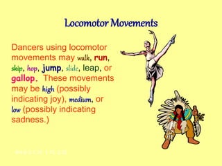 Locomotor Movements
Dancers using locomotor
movements may walk, run,
skip, hop, jump, slide, leap, or
gallop.. These movements
may be high (possibly
indicating joy), medium, or
low (possibly indicating
sadness.)
AH-E-2.1.31, 1.15, 2.23
 