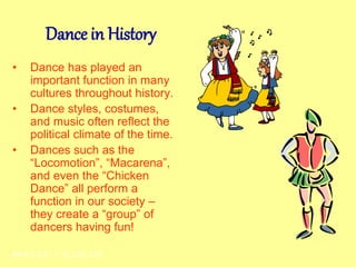 Dance in History
• Dance has played an
important function in many
cultures throughout history.
• Dance styles, costumes,
and music often reflect the
political climate of the time.
• Dances such as the
“Locomotion”, “Macarena”,
and even the “Chicken
Dance” all perform a
function in our society –
they create a “group” of
dancers having fun!
AH-E-2.2.31, 1.15, 2.23, 2.25
 
