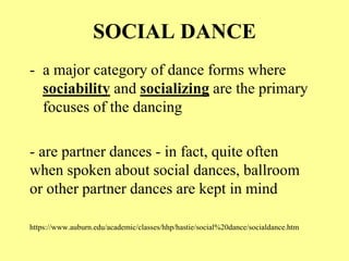 SOCIAL DANCE
- a major category of dance forms where
sociability and socializing are the primary
focuses of the dancing
- are partner dances - in fact, quite often
when spoken about social dances, ballroom
or other partner dances are kept in mind
https://www.auburn.edu/academic/classes/hhp/hastie/social%20dance/socialdance.htm
 