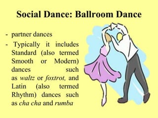 Social Dance: Ballroom Dance
- partner dances
- Typically it includes
Standard (also termed
Smooth or Modern)
dances such
as waltz or foxtrot, and
Latin (also termed
Rhythm) dances such
as cha cha and rumba
 